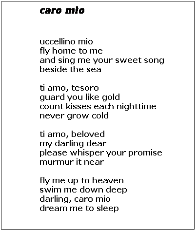 Text Box: caro mio
 
 
uccellino mio
fly home to me
and sing me your sweet song
beside the sea
 
ti amo, tesoro
guard you like gold
count kisses each nighttime 
never grow cold                  
 
ti amo, beloved
my darling dear
please whisper your promise
murmur it near
 
fly me up to heaven
swim me down deep
darling, caro mio
dream me to sleep
 

